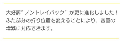 大好評ノントレイパックが更に進化しました！ふた部分の折り位置を変えることにより、容量の増減に対応できます。