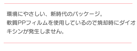 環境にやさしい、新時代のパッケージ。軟質PPフィルムを使用しているので焼却時にダイオキシンが発生しません。